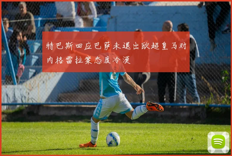 特巴斯回应巴萨未退出欧超皇马对内格雷拉案态度冷漠