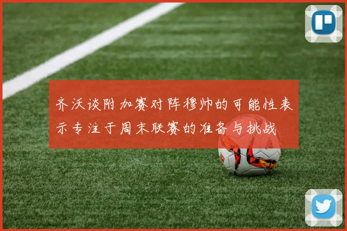 齐沃谈附加赛对阵穆帅的可能性表示专注于周末联赛的准备与挑战