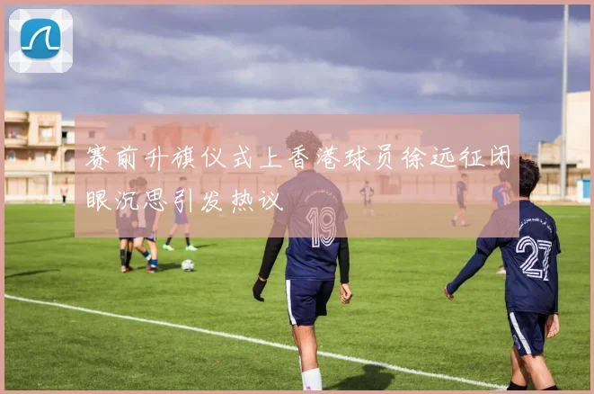 赛前升旗仪式上香港球员徐远征闭眼沉思引发热议