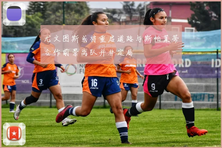 尤文图斯或将重启道路与斯帕莱蒂合作前景离队并非定局