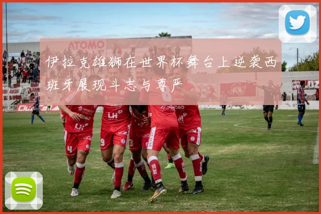 伊拉克雄狮在世界杯舞台上逆袭西班牙展现斗志与尊严