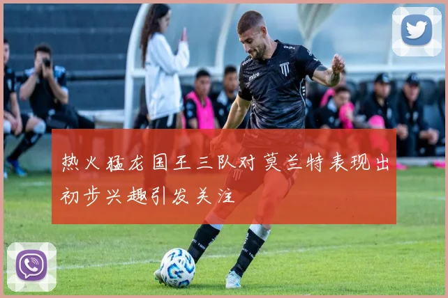 热火猛龙国王三队对莫兰特表现出初步兴趣引发关注