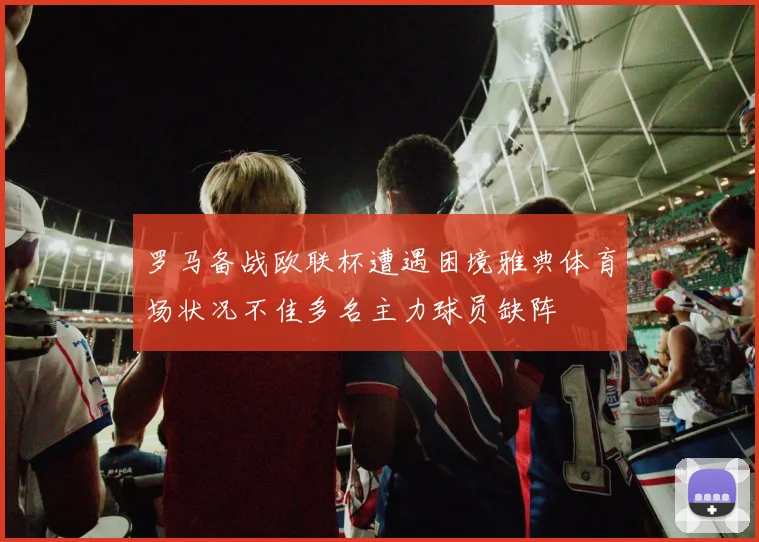 罗马备战欧联杯遭遇困境雅典体育场状况不佳多名主力球员缺阵