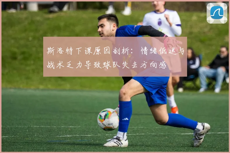 斯洛特下课原因剖析：情绪低迷与战术乏力导致球队失去方向感