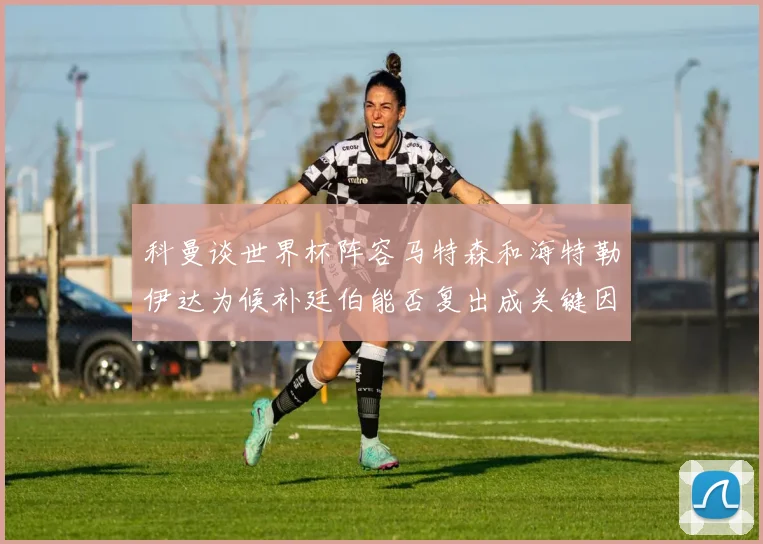 科曼谈世界杯阵容马特森和海特勒伊达为候补廷伯能否复出成关键因素