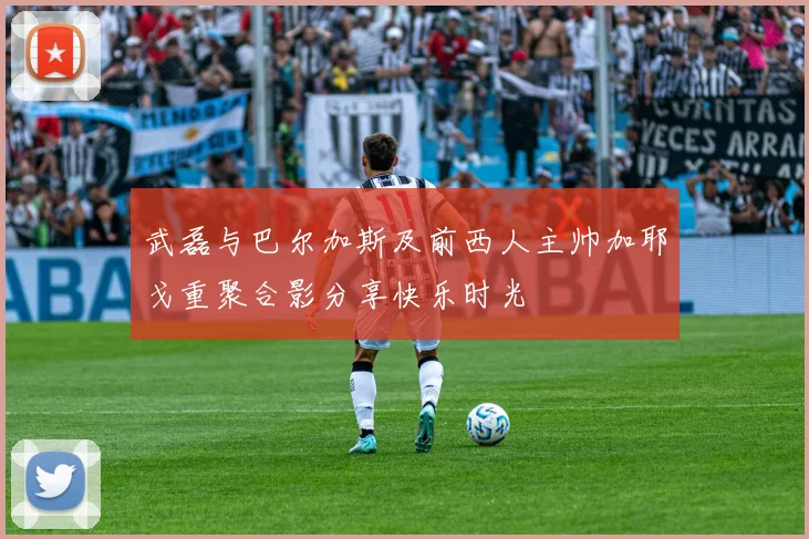 武磊与巴尔加斯及前西人主帅加耶戈重聚合影分享快乐时光