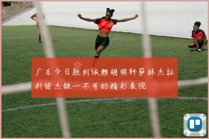 广东今日胜利依赖胡明轩萨林杰拉科徐杰缺一不可的精彩表现