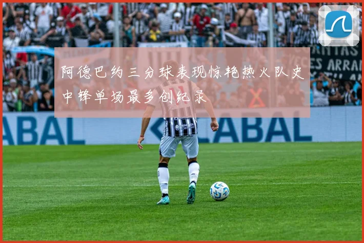 阿德巴约三分球表现惊艳热火队史中锋单场最多创纪录