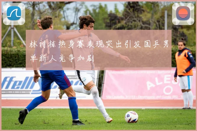 林诗栋热身赛表现突出引发国乒男单新人竞争加剧