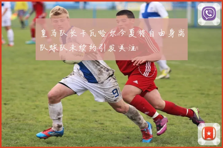 皇马队长卡瓦哈尔今夏将自由身离队球队未续约引发关注