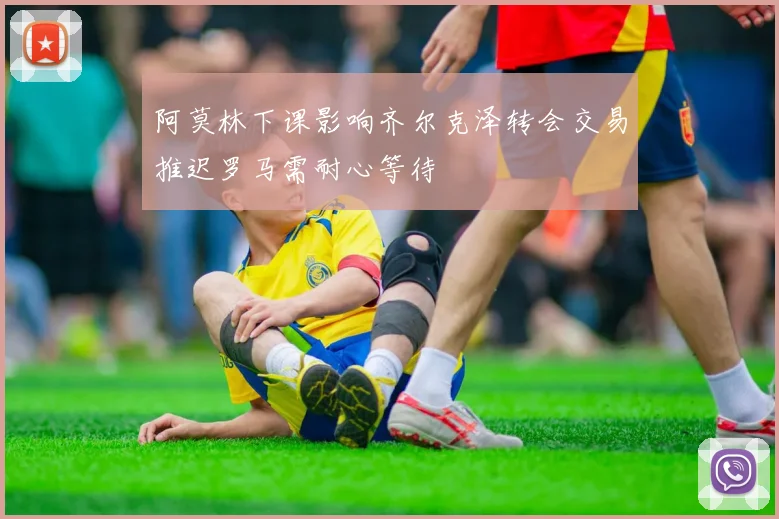阿莫林下课影响齐尔克泽转会交易推迟罗马需耐心等待