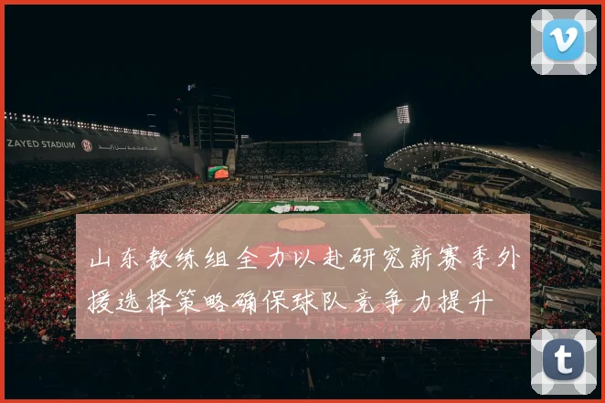 山东教练组全力以赴研究新赛季外援选择策略确保球队竞争力提升