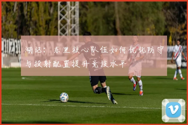 湖记：东里核心队伍如何优化防守与投射配置提升竞技水平