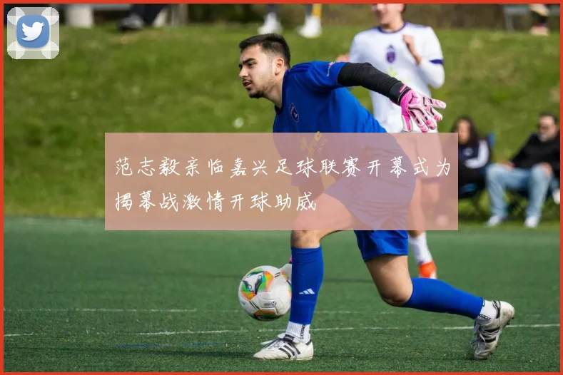 范志毅亲临嘉兴足球联赛开幕式为揭幕战激情开球助威
