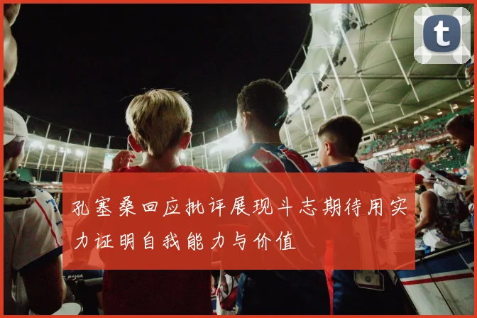 孔塞桑回应批评展现斗志期待用实力证明自我能力与价值