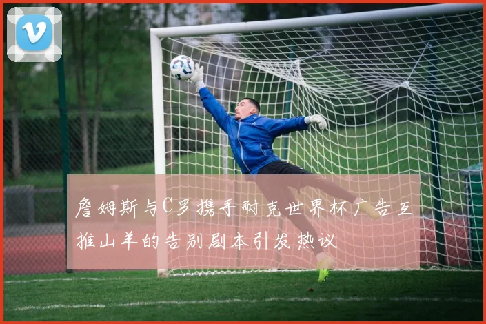 詹姆斯与C罗携手耐克世界杯广告互推山羊的告别剧本引发热议