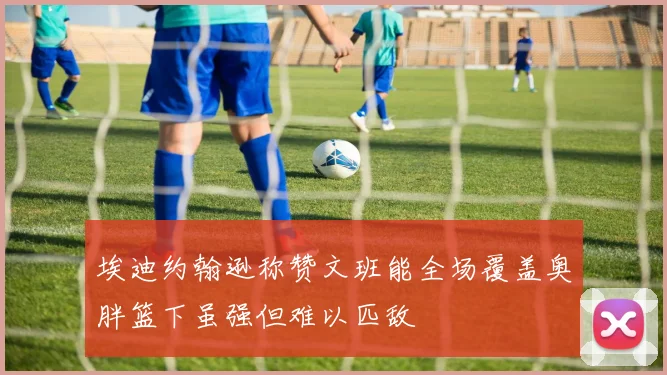 埃迪约翰逊称赞文班能全场覆盖奥胖篮下虽强但难以匹敌